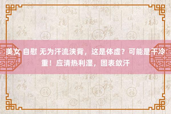 美女 自慰 无为汗流浃背，这是体虚？可能是干冷重！应清热利湿，固表敛汗