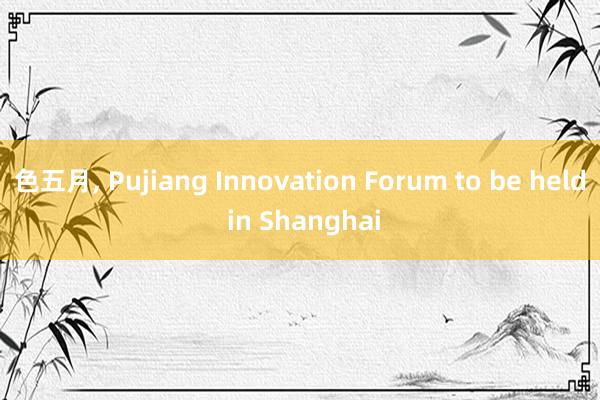 色五月， Pujiang Innovation Forum to be held in Shanghai