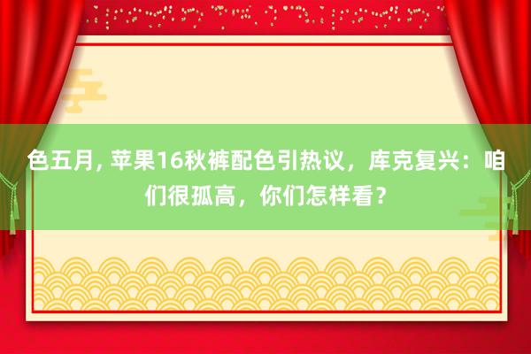 色五月, 苹果16秋裤配色引热议，库克复兴：咱们很孤高，你们怎样看？