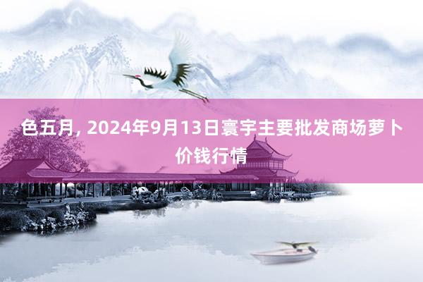 色五月, 2024年9月13日寰宇主要批发商场萝卜价钱行情