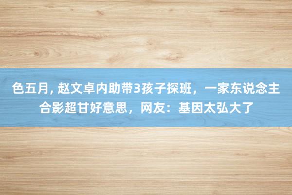 色五月, 赵文卓内助带3孩子探班，一家东说念主合影超甘好意思，网友：基因太弘大了