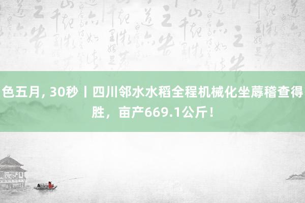 色五月, 30秒丨四川邻水水稻全程机械化坐蓐稽查得胜，亩产669.1公斤！