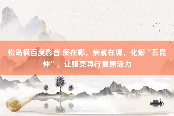 松岛枫百度影音 瘀在哪,病就在哪,化瘀“五昆仲”,让躯壳再行复原活力