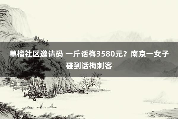 草榴社区邀请码 一斤话梅3580元？南京一女子碰到话梅刺客