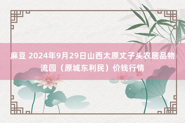 麻豆 2024年9月29日山西太原丈子头农居品物流园(原城东利民)价钱行情