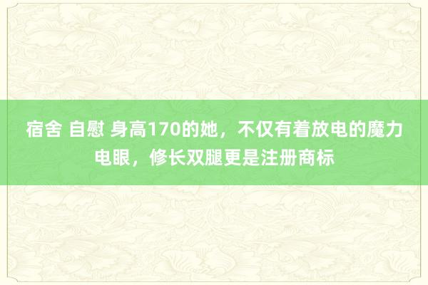 宿舍 自慰 身高170的她,不仅有着放电的魔力电眼,修长双腿更是注册商标
