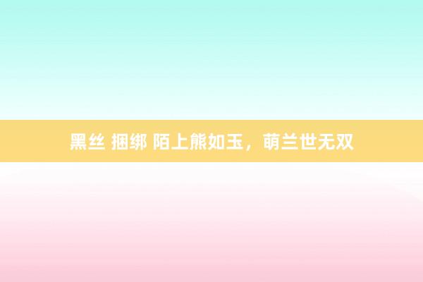 黑丝 捆绑 陌上熊如玉，萌兰世无双