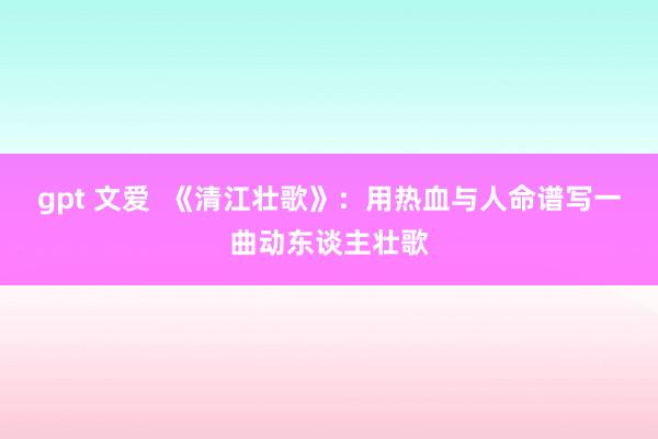 gpt 文爱  《清江壮歌》：用热血与人命谱写一曲动东谈主壮歌