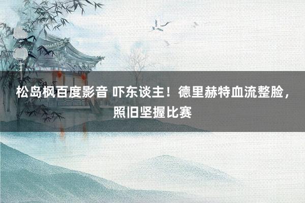 松岛枫百度影音 吓东谈主！德里赫特血流整脸，照旧坚握比赛