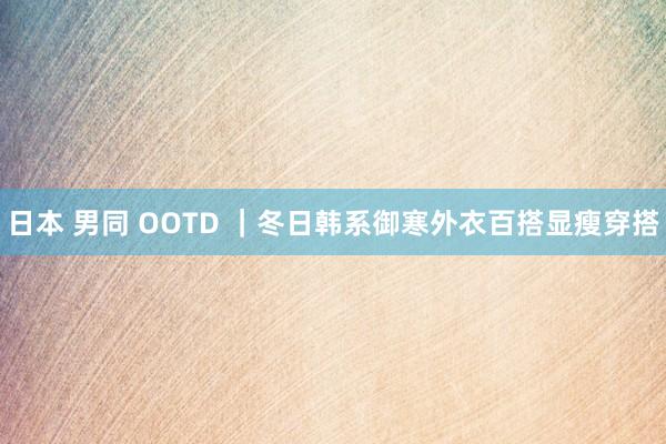 日本 男同 OOTD ｜冬日韩系御寒外衣百搭显瘦穿搭