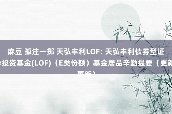 麻豆 孤注一掷 天弘丰利LOF: 天弘丰利债券型证券投资基金(LOF)(E类份额)基金居品辛勤提要(更新)