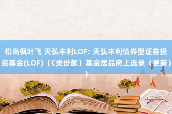 松岛枫叶飞 天弘丰利LOF: 天弘丰利债券型证券投资基金(LOF)(C类份额)基金居品府上选录(更新)