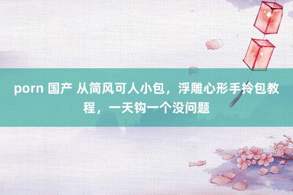 porn 国产 从简风可人小包，浮雕心形手拎包教程，一天钩一个没问题