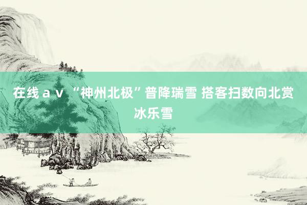 在线ａｖ “神州北极”普降瑞雪 搭客扫数向北赏冰乐雪