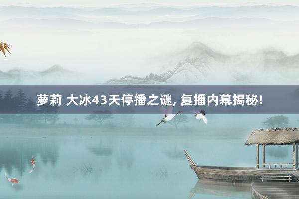 萝莉 大冰43天停播之谜， 复播内幕揭秘!