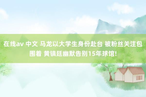 在线av 中文 马龙以大学生身份赴台 被粉丝关注包围着 黄镇廷幽默告别15年球馆!