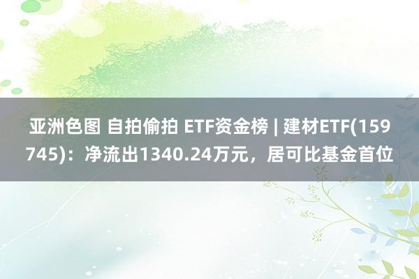亚洲色图 自拍偷拍 ETF资金榜 | 建材ETF(159745)：净流出1340.24万元，居可比基金首位