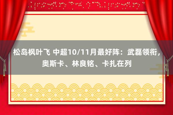 松岛枫叶飞 中超10/11月最好阵：武磊领衔，奥斯卡、林良铭、卡扎在列