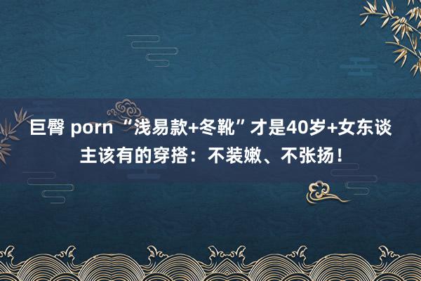 巨臀 porn “浅易款+冬靴”才是40岁+女东谈主该有的穿搭：不装嫩、不张扬！