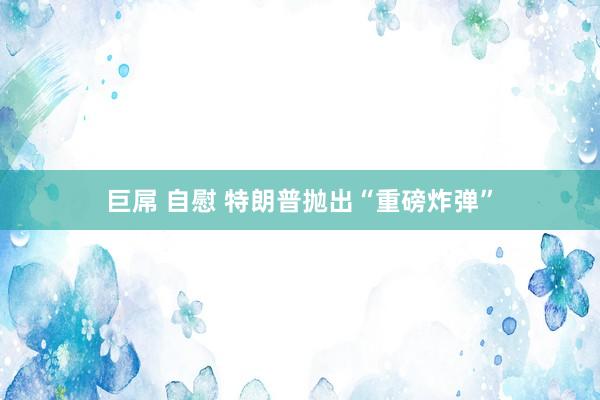巨屌 自慰 特朗普抛出“重磅炸弹”