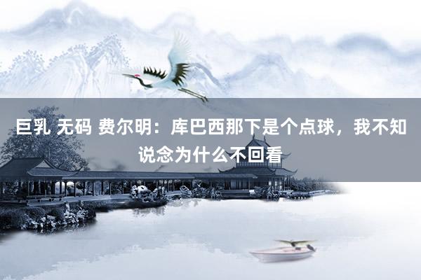 巨乳 无码 费尔明：库巴西那下是个点球，我不知说念为什么不回看