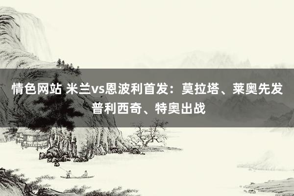 情色网站 米兰vs恩波利首发：莫拉塔、莱奥先发 普利西奇、特奥出战