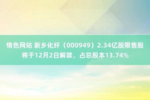 情色网站 新乡化纤（000949）2.34亿股限售股将于12月2日解禁，占总股本13.74%