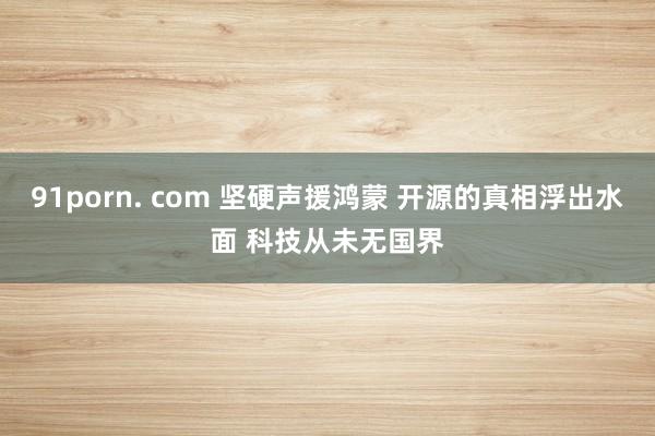 91porn. com 坚硬声援鸿蒙 开源的真相浮出水面 科技从未无国界