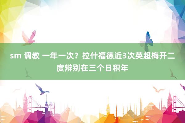 sm 调教 一年一次？拉什福德近3次英超梅开二度辨别在三个日积年