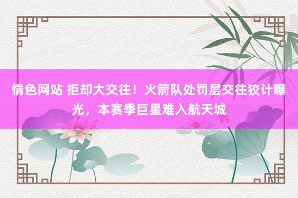 情色网站 拒却大交往！火箭队处罚层交往狡计曝光，本赛季巨星难入航天城