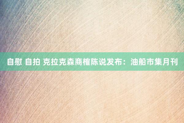自慰 自拍 克拉克森商榷陈说发布：油船市集月刊