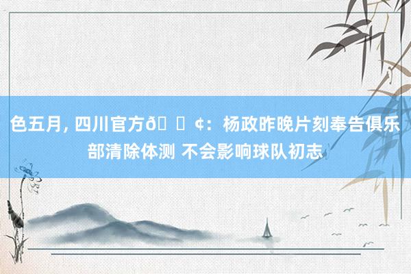 色五月， 四川官方📢：杨政昨晚片刻奉告俱乐部清除体测 不会影响球队初志