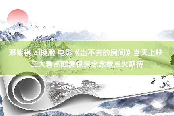 邓紫棋 ai换脸 电影《出不去的房间》当天上映 三大看点颠覆惊悚念念象点火期待