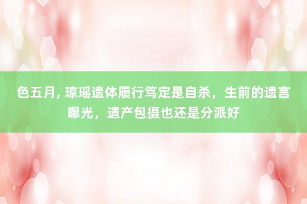 色五月， 琼瑶遗体履行笃定是自杀，生前的遗言曝光，遗产包摄也还是分派好