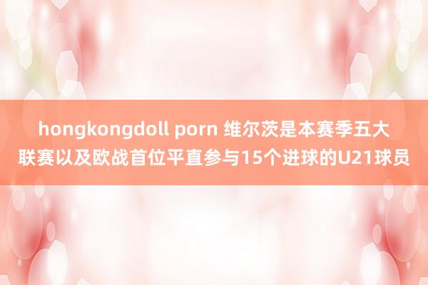 hongkongdoll porn 维尔茨是本赛季五大联赛以及欧战首位平直参与15个进球的U21球员
