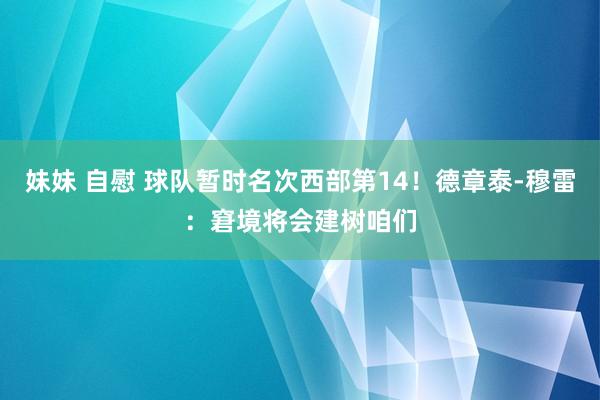 妹妹 自慰 球队暂时名次西部第14！德章泰-穆雷：窘境将会建树咱们