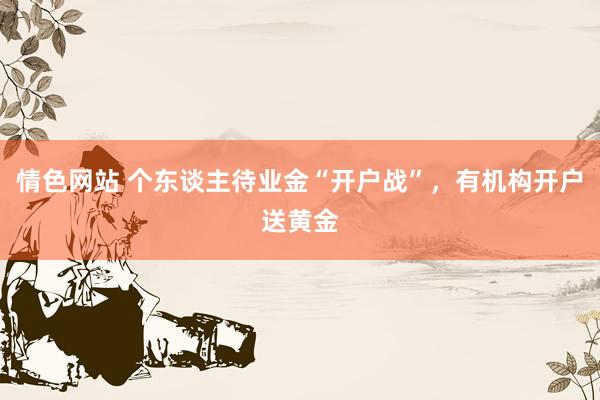 情色网站 个东谈主待业金“开户战”，有机构开户送黄金