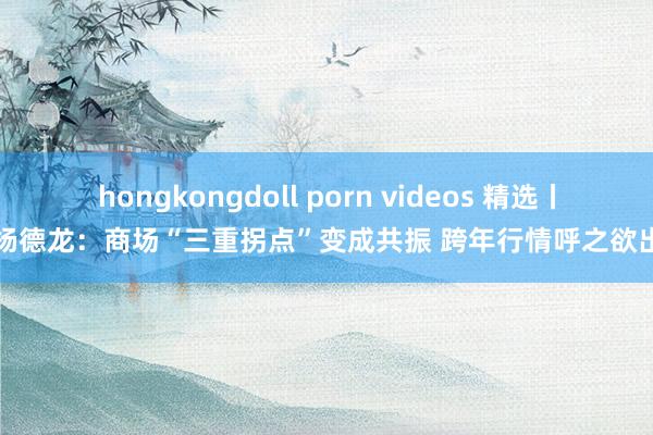 hongkongdoll porn videos 精选丨杨德龙：商场“三重拐点”变成共振 跨年行情呼之欲出