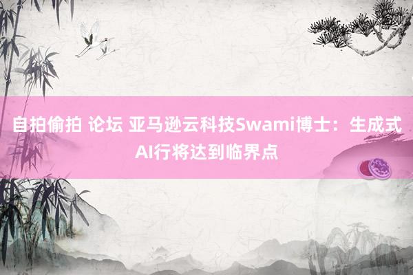 自拍偷拍 论坛 亚马逊云科技Swami博士：生成式AI行将达到临界点