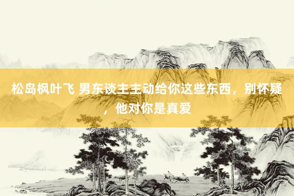 松岛枫叶飞 男东谈主主动给你这些东西，别怀疑，他对你是真爱