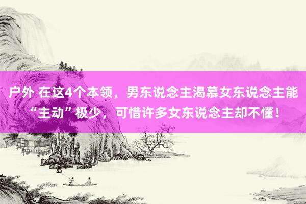 户外 在这4个本领，男东说念主渴慕女东说念主能“主动”极少，可惜许多女东说念主却不懂！