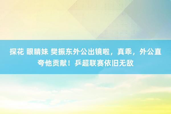 探花 眼睛妹 樊振东外公出镜啦，真乖，外公直夸他贡献！乒超联赛依旧无敌