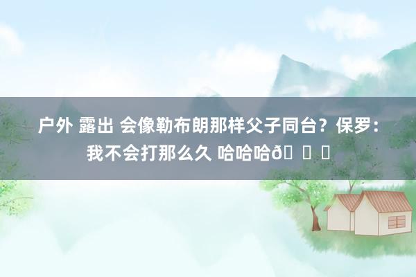 户外 露出 会像勒布朗那样父子同台？保罗：我不会打那么久 哈哈哈😂