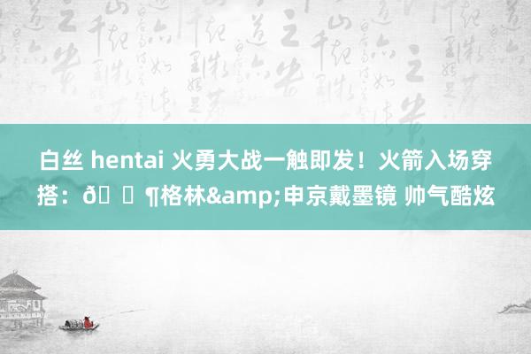白丝 hentai 火勇大战一触即发！火箭入场穿搭：🕶格林&申京戴墨镜 帅气酷炫