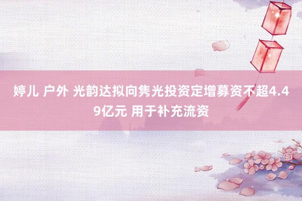 婷儿 户外 光韵达拟向隽光投资定增募资不超4.49亿元 用于补充流资
