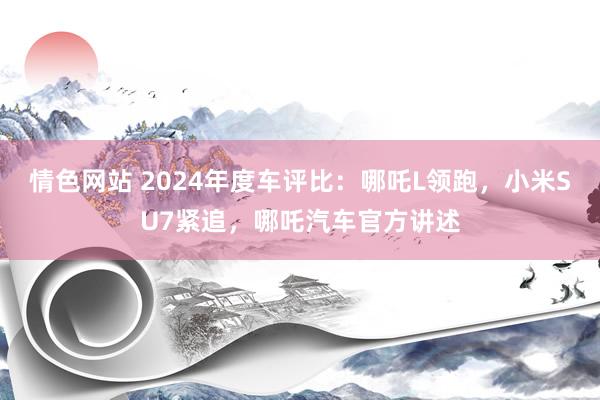 情色网站 2024年度车评比：哪吒L领跑，小米SU7紧追，哪吒汽车官方讲述