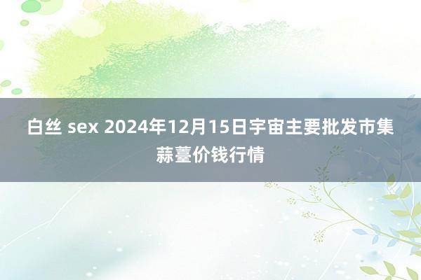 白丝 sex 2024年12月15日宇宙主要批发市集蒜薹价钱行情
