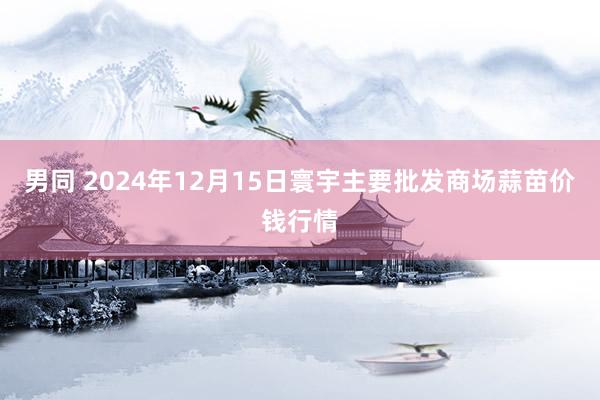 男同 2024年12月15日寰宇主要批发商场蒜苗价钱行情