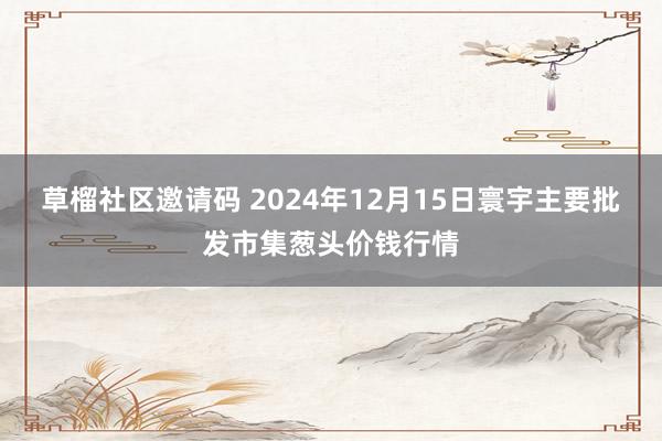 草榴社区邀请码 2024年12月15日寰宇主要批发市集葱头价钱行情