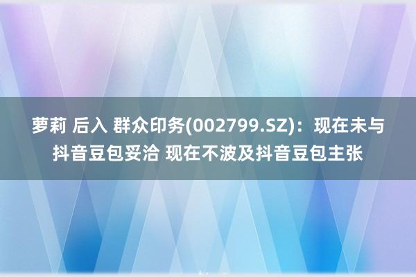萝莉 后入 群众印务(002799.SZ)：现在未与抖音豆包妥洽 现在不波及抖音豆包主张
